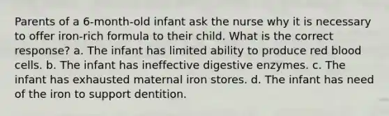 Parents of a 6-month-old infant ask the nurse why it is necessary to offer iron-rich formula to their child. What is the correct response? a. The infant has limited ability to produce red blood cells. b. The infant has ineffective digestive enzymes. c. The infant has exhausted maternal iron stores. d. The infant has need of the iron to support dentition.