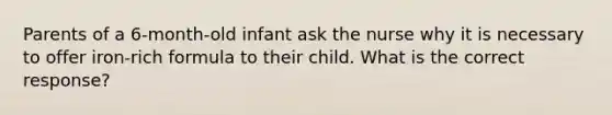 Parents of a 6-month-old infant ask the nurse why it is necessary to offer iron-rich formula to their child. What is the correct response?