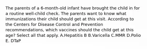 The parents of a 6-month-old infant have brought the child in for a routine well-child check. The parents want to know what immunizations their child should get at this visit. According to the Centers for Disease Control and Prevention recommendations, which vaccines should the child get at this age? Select all that apply. A.Hepatitis B B.Varicella C.MMR D.Polio E. DTaP