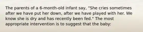 The parents of a 6-month-old infant say, "She cries sometimes after we have put her down, after we have played with her. We know she is dry and has recently been fed." The most appropriate intervention is to suggest that the baby: