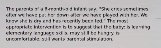 The parents of a 6-month-old infant say, "She cries sometimes after we have put her down after we have played with her. We know she is dry and has recently been fed." The most appropriate intervention is to suggest that the baby: is learning elementary language skills. may still be hungry. is uncomfortable. still wants parental stimulation.