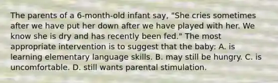 The parents of a 6-month-old infant say, "She cries sometimes after we have put her down after we have played with her. We know she is dry and has recently been fed." The most appropriate intervention is to suggest that the baby: A. is learning elementary language skills. B. may still be hungry. C. is uncomfortable. D. still wants parental stimulation.