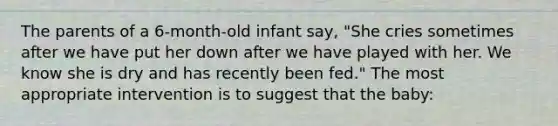 The parents of a 6-month-old infant say, "She cries sometimes after we have put her down after we have played with her. We know she is dry and has recently been fed." The most appropriate intervention is to suggest that the baby: