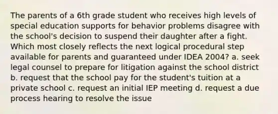 The parents of a 6th grade student who receives high levels of special education supports for behavior problems disagree with the school's decision to suspend their daughter after a fight. Which most closely reflects the next logical procedural step available for parents and guaranteed under IDEA 2004? a. seek legal counsel to prepare for litigation against the school district b. request that the school pay for the student's tuition at a private school c. request an initial IEP meeting d. request a due process hearing to resolve the issue