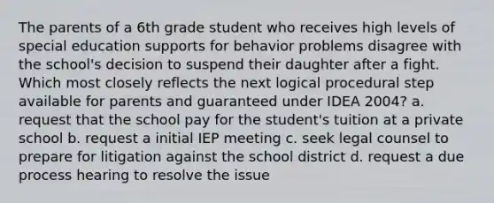 The parents of a 6th grade student who receives high levels of special education supports for behavior problems disagree with the school's decision to suspend their daughter after a fight. Which most closely reflects the next logical procedural step available for parents and guaranteed under IDEA 2004? a. request that the school pay for the student's tuition at a private school b. request a initial IEP meeting c. seek legal counsel to prepare for litigation against the school district d. request a due process hearing to resolve the issue