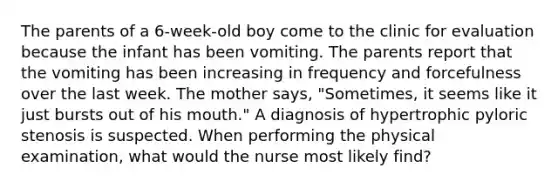 The parents of a 6-week-old boy come to the clinic for evaluation because the infant has been vomiting. The parents report that the vomiting has been increasing in frequency and forcefulness over the last week. The mother says, "Sometimes, it seems like it just bursts out of his mouth." A diagnosis of hypertrophic pyloric stenosis is suspected. When performing the physical examination, what would the nurse most likely find?