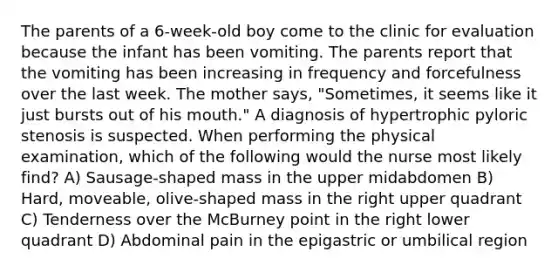 The parents of a 6-week-old boy come to the clinic for evaluation because the infant has been vomiting. The parents report that the vomiting has been increasing in frequency and forcefulness over the last week. The mother says, "Sometimes, it seems like it just bursts out of his mouth." A diagnosis of hypertrophic pyloric stenosis is suspected. When performing the physical examination, which of the following would the nurse most likely find? A) Sausage-shaped mass in the upper midabdomen B) Hard, moveable, olive-shaped mass in the right upper quadrant C) Tenderness over the McBurney point in the right lower quadrant D) Abdominal pain in the epigastric or umbilical region