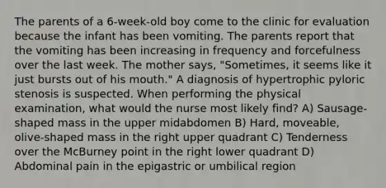 The parents of a 6-week-old boy come to the clinic for evaluation because the infant has been vomiting. The parents report that the vomiting has been increasing in frequency and forcefulness over the last week. The mother says, "Sometimes, it seems like it just bursts out of his mouth." A diagnosis of hypertrophic pyloric stenosis is suspected. When performing the physical examination, what would the nurse most likely find? A) Sausage-shaped mass in the upper midabdomen B) Hard, moveable, olive-shaped mass in the right upper quadrant C) Tenderness over the McBurney point in the right lower quadrant D) Abdominal pain in the epigastric or umbilical region