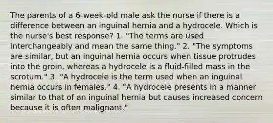 The parents of a 6-week-old male ask the nurse if there is a difference between an inguinal hernia and a hydrocele. Which is the nurse's best response? 1. "The terms are used interchangeably and mean the same thing." 2. "The symptoms are similar, but an inguinal hernia occurs when tissue protrudes into the groin, whereas a hydrocele is a fluid-filled mass in the scrotum." 3. "A hydrocele is the term used when an inguinal hernia occurs in females." 4. "A hydrocele presents in a manner similar to that of an inguinal hernia but causes increased concern because it is often malignant."