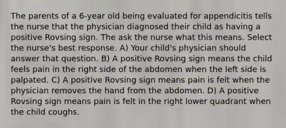 The parents of a 6-year old being evaluated for appendicitis tells the nurse that the physician diagnosed their child as having a positive Rovsing sign. The ask the nurse what this means. Select the nurse's best response. A) Your child's physician should answer that question. B) A positive Rovsing sign means the child feels pain in the right side of the abdomen when the left side is palpated. C) A positive Rovsing sign means pain is felt when the physician removes the hand from the abdomen. D) A positive Rovsing sign means pain is felt in the right lower quadrant when the child coughs.