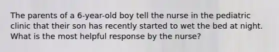 The parents of a 6-year-old boy tell the nurse in the pediatric clinic that their son has recently started to wet the bed at night. What is the most helpful response by the nurse?