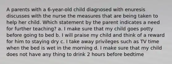 A parents with a 6-year-old child diagnosed with enuresis discusses with the nurse the measures that are being taken to help her child. Which statement by the parent indicates a need for further teaching? a. I make sure that my child goes potty before going to bed b. I will praise my child and think of a reward for him to staying dry c. I take away privileges such as TV time when the bed is wet in the morning d. I make sure that my child does not have any thing to drink 2 hours before bedtime