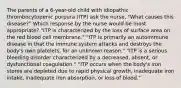 The parents of a 6-year-old child with idiopathic thrombocytopenic purpura (ITP) ask the nurse, "What causes this disease?" Which response by the nurse would be most appropriate? "ITP is characterized by the loss of surface area on the red blood cell membrane." "ITP is primarily an autoimmune disease in that the immune system attacks and destroys the body's own platelets, for an unknown reason." "ITP is a serious bleeding disorder characterized by a decreased, absent, or dysfunctional coagulation." "ITP occurs when the body's iron stores are depleted due to rapid physical growth, inadequate iron intake, inadequate iron absorption, or loss of blood."