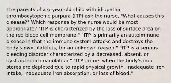 The parents of a 6-year-old child with idiopathic thrombocytopenic purpura (ITP) ask the nurse, "What causes this disease?" Which response by the nurse would be most appropriate? "ITP is characterized by the loss of surface area on the red blood cell membrane." "ITP is primarily an autoimmune disease in that the immune system attacks and destroys the body's own platelets, for an unknown reason." "ITP is a serious bleeding disorder characterized by a decreased, absent, or dysfunctional coagulation." "ITP occurs when the body's iron stores are depleted due to rapid physical growth, inadequate iron intake, inadequate iron absorption, or loss of blood."