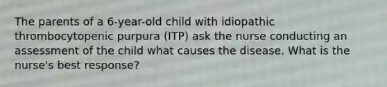 The parents of a 6-year-old child with idiopathic thrombocytopenic purpura (ITP) ask the nurse conducting an assessment of the child what causes the disease. What is the nurse's best response?