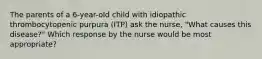 The parents of a 6-year-old child with idiopathic thrombocytopenic purpura (ITP) ask the nurse, "What causes this disease?" Which response by the nurse would be most appropriate?