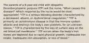 The parents of a 6-year-old child with idiopathic thrombocytopenic purpura (ITP) ask the nurse, "What causes this disease?" Which response by the nurse would be most appropriate? "ITP is a serious bleeding disorder characterized by a decreased, absent, or dysfunctional coagulation." "ITP is primarily an autoimmune disease in that the immune system attacks and destroys the body's own platelets, for an unknown reason." "ITP is characterized by the loss of surface area on the red blood cell membrane." "ITP occurs when the body's iron stores are depleted due to rapid physical growth, inadequate iron intake, inadequate iron absorption, or loss of blood."