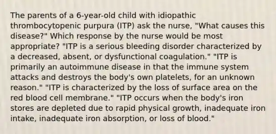 The parents of a 6-year-old child with idiopathic thrombocytopenic purpura (ITP) ask the nurse, "What causes this disease?" Which response by the nurse would be most appropriate? "ITP is a serious bleeding disorder characterized by a decreased, absent, or dysfunctional coagulation." "ITP is primarily an autoimmune disease in that the immune system attacks and destroys the body's own platelets, for an unknown reason." "ITP is characterized by the loss of surface area on the red blood cell membrane." "ITP occurs when the body's iron stores are depleted due to rapid physical growth, inadequate iron intake, inadequate iron absorption, or loss of blood."