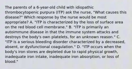 The parents of a 6-year-old child with idiopathic thrombocytopenic purpura (ITP) ask the nurse, "What causes this disease?" Which response by the nurse would be most appropriate? A. "ITP is characterized by the loss of surface area on the red blood cell membrane." B. "ITP is primarily an autoimmune disease in that the immune system attacks and destroys the body's own platelets, for an unknown reason." C. "ITP is a serious bleeding disorder characterized by a decreased, absent, or dysfunctional coagulation." D. "ITP occurs when the body's iron stores are depleted due to rapid physical growth, inadequate iron intake, inadequate iron absorption, or loss of blood."