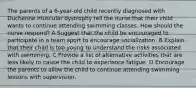 The parents of a 6-year-old child recently diagnosed with Duchenne muscular dystrophy tell the nurse that their child wants to continue attending swimming classes. How should the nurse respond? A Suggest that the child be encouraged to participate in a team sport to encourage socialization. B Explain that their child is too young to understand the risks associated with swimming. C Provide a list of alternative activities that are less likely to cause the child to experience fatigue. D Encourage the parents to allow the child to continue attending swimming lessons with supervision.