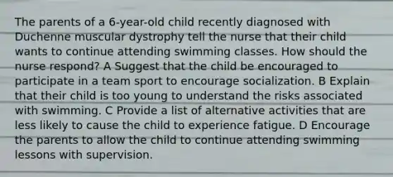 The parents of a 6-year-old child recently diagnosed with Duchenne muscular dystrophy tell the nurse that their child wants to continue attending swimming classes. How should the nurse respond? A Suggest that the child be encouraged to participate in a team sport to encourage socialization. B Explain that their child is too young to understand the risks associated with swimming. C Provide a list of alternative activities that are less likely to cause the child to experience fatigue. D Encourage the parents to allow the child to continue attending swimming lessons with supervision.