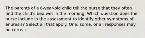 The parents of a 6-year-old child tell the nurse that they often find the child's bed wet in the morning. Which question does the nurse include in the assessment to identify other symptoms of enuresis? Select all that apply. One, some, or all responses may be correct.