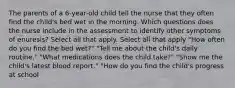 The parents of a 6-year-old child tell the nurse that they often find the child's bed wet in the morning. Which questions does the nurse include in the assessment to identify other symptoms of enuresis? Select all that apply. Select all that apply "How often do you find the bed wet?" "Tell me about the child's daily routine." "What medications does the child take?" "Show me the child's latest blood report." "How do you find the child's progress at school