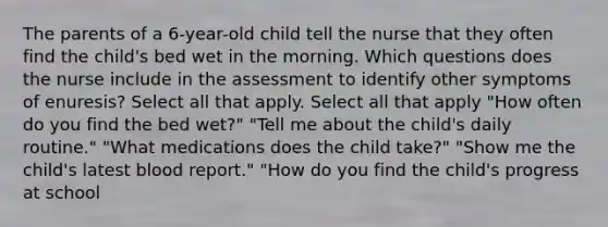 The parents of a 6-year-old child tell the nurse that they often find the child's bed wet in the morning. Which questions does the nurse include in the assessment to identify other symptoms of enuresis? Select all that apply. Select all that apply "How often do you find the bed wet?" "Tell me about the child's daily routine." "What medications does the child take?" "Show me the child's latest blood report." "How do you find the child's progress at school