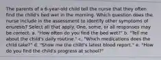 The parents of a 6-year-old child tell the nurse that they often find the child's bed wet in the morning. Which question does the nurse include in the assessment to identify other symptoms of enuresis? Select all that apply. One, some, or all responses may be correct. a. "How often do you find the bed wet?" b. "Tell me about the child's daily routine." c. "Which medications does the child take?" d. "Show me the child's latest blood report." e. "How do you find the child's progress at school?"