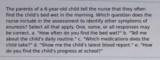 The parents of a 6-year-old child tell the nurse that they often find the child's bed wet in the morning. Which question does the nurse include in the assessment to identify other symptoms of enuresis? Select all that apply. One, some, or all responses may be correct. a. "How often do you find the bed wet?" b. "Tell me about the child's daily routine." c. "Which medications does the child take?" d. "Show me the child's latest blood report." e. "How do you find the child's progress at school?"