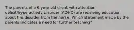 The parents of a​ 6-year-old client with​ attention-deficit/hyperactivity disorder​ (ADHD) are receiving education about the disorder from the nurse. Which statement made by the parents indicates a need for further​ teaching?