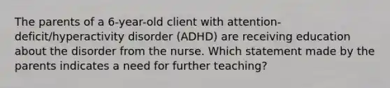 The parents of a​ 6-year-old client with​ attention-deficit/hyperactivity disorder​ (ADHD) are receiving education about the disorder from the nurse. Which statement made by the parents indicates a need for further​ teaching?