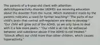 The parents of a 6-year-old client with attention-deficit/hyperactivity disorder (ADHD) are receiving education about the disorder from the nurse. Which statement made by the parents indicates a need for further teaching? ​"The parts of our​ child's brain that control​ self-regulation are slow to​ develop." ​"Our child will grow out of the​ ADHD, so we only have to deal with it a few more​ years." ​"Our child is at risk for antisocial behavior and substance abuse if the ADHD is not​ treated." ​"Stimuli affect our child more than other​ children, which causes​ hyperactivity."