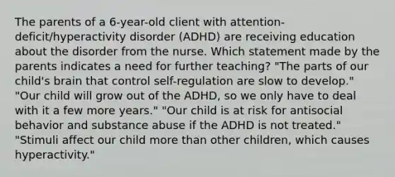 The parents of a 6-year-old client with attention-deficit/hyperactivity disorder (ADHD) are receiving education about the disorder from the nurse. Which statement made by the parents indicates a need for further teaching? ​"The parts of our​ child's brain that control​ self-regulation are slow to​ develop." ​"Our child will grow out of the​ ADHD, so we only have to deal with it a few more​ years." ​"Our child is at risk for antisocial behavior and substance abuse if the ADHD is not​ treated." ​"Stimuli affect our child more than other​ children, which causes​ hyperactivity."