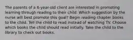 The parents of a 6-year-old client are interested in promoting learning through reading to their child. Which suggestion by the nurse will best promote this goal? Begin reading chapter books to the child. Tell the child to read instead of watching TV. Choose which books the child should read initially. Take the child to the library to check out books.