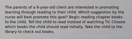 The parents of a 6-year-old client are interested in promoting learning through reading to their child. Which suggestion by the nurse will best promote this goal? Begin reading chapter books to the child. Tell the child to read instead of watching TV. Choose which books the child should read initially. Take the child to the library to check out books.