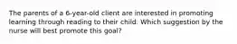 The parents of a 6-year-old client are interested in promoting learning through reading to their child. Which suggestion by the nurse will best promote this goal?