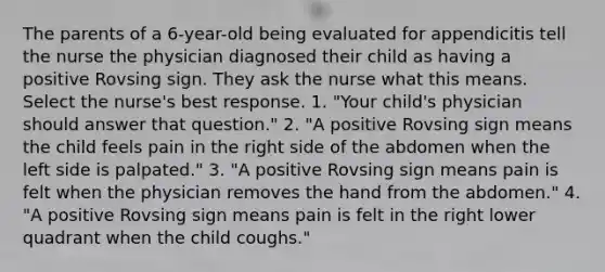 The parents of a 6-year-old being evaluated for appendicitis tell the nurse the physician diagnosed their child as having a positive Rovsing sign. They ask the nurse what this means. Select the nurse's best response. 1. "Your child's physician should answer that question." 2. "A positive Rovsing sign means the child feels pain in the right side of the abdomen when the left side is palpated." 3. "A positive Rovsing sign means pain is felt when the physician removes the hand from the abdomen." 4. "A positive Rovsing sign means pain is felt in the right lower quadrant when the child coughs."