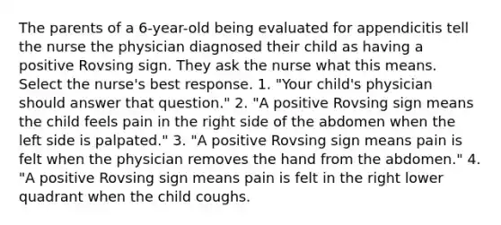 The parents of a 6-year-old being evaluated for appendicitis tell the nurse the physician diagnosed their child as having a positive Rovsing sign. They ask the nurse what this means. Select the nurse's best response. 1. "Your child's physician should answer that question." 2. "A positive Rovsing sign means the child feels pain in the right side of the abdomen when the left side is palpated." 3. "A positive Rovsing sign means pain is felt when the physician removes the hand from the abdomen." 4. "A positive Rovsing sign means pain is felt in the right lower quadrant when the child coughs.