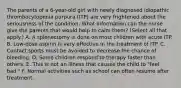 The parents of a 6-year-old girl with newly diagnosed idiopathic thrombocytopenia purpura (ITP) are very frightened about the seriousness of the condition. What information can the nurse give the parents that would help to calm them? (Select all that apply.) A. A splenectomy is done on most children with acute ITP. B. Low-dose aspirin is very effective in the treatment of ITP. C. Contact sports must be avoided to decrease the chance of bleeding. D. Some children respond to therapy faster than others. E. This is not an illness that causes the child to "feel bad." F. Normal activities such as school can often resume after treatment.