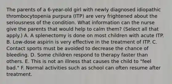 The parents of a 6-year-old girl with newly diagnosed idiopathic thrombocytopenia purpura (ITP) are very frightened about the seriousness of the condition. What information can the nurse give the parents that would help to calm them? (Select all that apply.) A. A splenectomy is done on most children with acute ITP. B. Low-dose aspirin is very effective in the treatment of ITP. C. Contact sports must be avoided to decrease the chance of bleeding. D. Some children respond to therapy faster than others. E. This is not an illness that causes the child to "feel bad." F. Normal activities such as school can often resume after treatment.