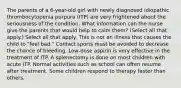 The parents of a 6-year-old girl with newly diagnosed idiopathic thrombocytopenia purpura (ITP) are very frightened about the seriousness of the condition. What information can the nurse give the parents that would help to calm them? (Select all that apply.) Select all that apply. This is not an illness that causes the child to "feel bad." Contact sports must be avoided to decrease the chance of bleeding. Low-dose aspirin is very effective in the treatment of ITP. A splenectomy is done on most children with acute ITP. Normal activities such as school can often resume after treatment. Some children respond to therapy faster than others.