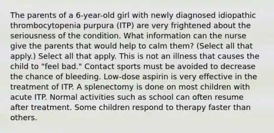 The parents of a 6-year-old girl with newly diagnosed idiopathic thrombocytopenia purpura (ITP) are very frightened about the seriousness of the condition. What information can the nurse give the parents that would help to calm them? (Select all that apply.) Select all that apply. This is not an illness that causes the child to "feel bad." Contact sports must be avoided to decrease the chance of bleeding. Low-dose aspirin is very effective in the treatment of ITP. A splenectomy is done on most children with acute ITP. Normal activities such as school can often resume after treatment. Some children respond to therapy faster than others.