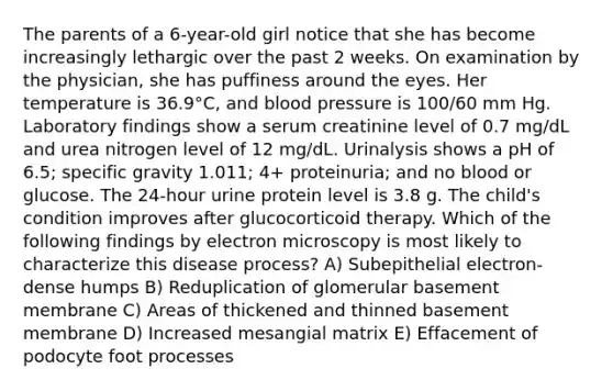 The parents of a 6-year-old girl notice that she has become increasingly lethargic over the past 2 weeks. On examination by the physician, she has puffiness around the eyes. Her temperature is 36.9°C, and blood pressure is 100/60 mm Hg. Laboratory findings show a serum creatinine level of 0.7 mg/dL and urea nitrogen level of 12 mg/dL. Urinalysis shows a pH of 6.5; specific gravity 1.011; 4+ proteinuria; and no blood or glucose. The 24-hour urine protein level is 3.8 g. The child's condition improves after glucocorticoid therapy. Which of the following findings by electron microscopy is most likely to characterize this disease process? A) Subepithelial electron-dense humps B) Reduplication of glomerular basement membrane C) Areas of thickened and thinned basement membrane D) Increased mesangial matrix E) Effacement of podocyte foot processes