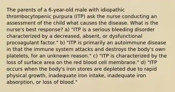 The parents of a 6-year-old male with idiopathic thrombocytopenic purpura (ITP) ask the nurse conducting an assessment of the child what causes the disease. What is the nurse's best response? a) "ITP is a serious bleeding disorder characterized by a decreased, absent, or dysfunctional procoagulant factor." b) "ITP is primarily an autoimmune disease in that the immune system attacks and destroys the body's own platelets, for an unknown reason." c) "ITP is characterized by the loss of surface area on the red blood cell membrane." d) "ITP occurs when the body's iron stores are depleted due to rapid physical growth, inadequate iron intake, inadequate iron absorption, or loss of blood."