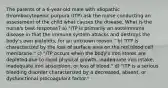 The parents of a 6-year-old male with idiopathic thrombocytopenic purpura (ITP) ask the nurse conducting an assessment of the child what causes the disease. What is the nurse's best response? a) "ITP is primarily an autoimmune disease in that the immune system attacks and destroys the body's own platelets, for an unknown reason." b) "ITP is characterized by the loss of surface area on the red blood cell membrane." c) "ITP occurs when the body's iron stores are depleted due to rapid physical growth, inadequate iron intake, inadequate iron absorption, or loss of blood." d) "ITP is a serious bleeding disorder characterized by a decreased, absent, or dysfunctional procoagulant factor."