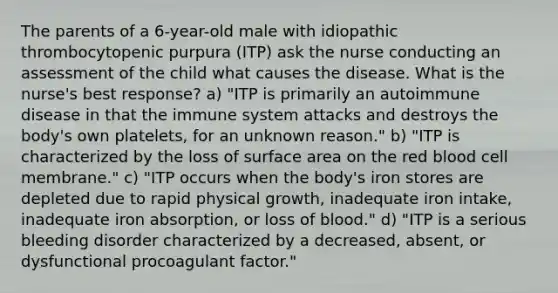 The parents of a 6-year-old male with idiopathic thrombocytopenic purpura (ITP) ask the nurse conducting an assessment of the child what causes the disease. What is the nurse's best response? a) "ITP is primarily an autoimmune disease in that the immune system attacks and destroys the body's own platelets, for an unknown reason." b) "ITP is characterized by the loss of surface area on the red blood cell membrane." c) "ITP occurs when the body's iron stores are depleted due to rapid physical growth, inadequate iron intake, inadequate iron absorption, or loss of blood." d) "ITP is a serious bleeding disorder characterized by a decreased, absent, or dysfunctional procoagulant factor."