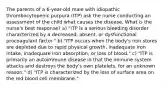 The parents of a 6-year-old male with idiopathic thrombocytopenic purpura (ITP) ask the nurse conducting an assessment of the child what causes the disease. What is the nurse's best response? a) "ITP is a serious bleeding disorder characterized by a decreased, absent, or dysfunctional procoagulant factor." b) "ITP occurs when the body's iron stores are depleted due to rapid physical growth, inadequate iron intake, inadequate iron absorption, or loss of blood." c) "ITP is primarily an autoimmune disease in that the immune system attacks and destroys the body's own platelets, for an unknown reason." d) "ITP is characterized by the loss of surface area on the red blood cell membrane."