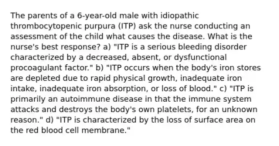 The parents of a 6-year-old male with idiopathic thrombocytopenic purpura (ITP) ask the nurse conducting an assessment of the child what causes the disease. What is the nurse's best response? a) "ITP is a serious bleeding disorder characterized by a decreased, absent, or dysfunctional procoagulant factor." b) "ITP occurs when the body's iron stores are depleted due to rapid physical growth, inadequate iron intake, inadequate iron absorption, or loss of blood." c) "ITP is primarily an autoimmune disease in that the immune system attacks and destroys the body's own platelets, for an unknown reason." d) "ITP is characterized by the loss of <a href='https://www.questionai.com/knowledge/kEtsSAPENL-surface-area' class='anchor-knowledge'>surface area</a> on the red blood cell membrane."