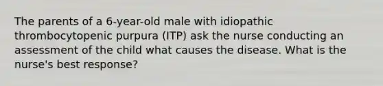 The parents of a 6-year-old male with idiopathic thrombocytopenic purpura (ITP) ask the nurse conducting an assessment of the child what causes the disease. What is the nurse's best response?